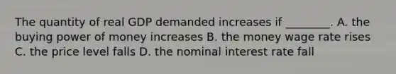 The quantity of real GDP demanded increases if ________. A. the buying power of money increases B. the money wage rate rises C. the price level falls D. the nominal interest rate fall