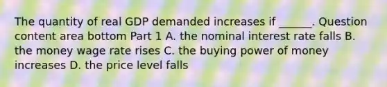 The quantity of real GDP demanded increases if​ ______. Question content area bottom Part 1 A. the nominal interest rate falls B. the money wage rate rises C. the buying power of money increases D. the price level falls