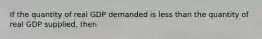 If the quantity of real GDP demanded is less than the quantity of real GDP supplied, then