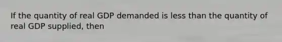 If the quantity of real GDP demanded is less than the quantity of real GDP supplied, then