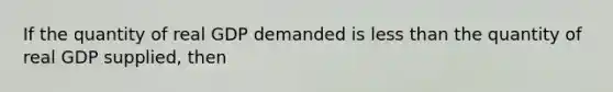 If the quantity of real GDP demanded is less than the quantity of real GDP​ supplied, then