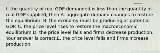 If the quantity of real GDP demanded is less than the quantity of real GDP​ supplied, then A. aggregate demand changes to restore the equilibrium. B. the economy must be producing at potential GDP. C. the price level rises to restore the macroeconomic equilibrium D. the price level falls and firms decrease production. Your answer is correct.E. the price level falls and firms increase production.