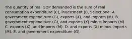 The quantity of real GDP demanded is the sum of real consumption expenditure (C), investment (I), Select one: A. government expenditure (G), exports (X), and imports (M). B. government expenditure (G), and exports (X) minus imports (M). C. exports (X), and imports (M). D. and exports (X) minus imports (M). E. and government expenditure (G).