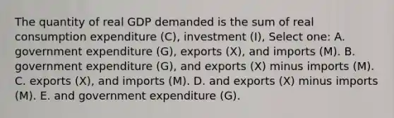 The quantity of real GDP demanded is the sum of real consumption expenditure (C), investment (I), Select one: A. government expenditure (G), exports (X), and imports (M). B. government expenditure (G), and exports (X) minus imports (M). C. exports (X), and imports (M). D. and exports (X) minus imports (M). E. and government expenditure (G).