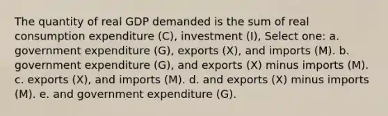 The quantity of real GDP demanded is the sum of real consumption expenditure (C), investment (I), Select one: a. government expenditure (G), exports (X), and imports (M). b. government expenditure (G), and exports (X) minus imports (M). c. exports (X), and imports (M). d. and exports (X) minus imports (M). e. and government expenditure (G).