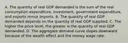 A. The quantity of real GDP demanded is the sum of the real consumption​ expenditure, investment, government​ expenditure, and exports minus imports. B. The quantity of real GDP demanded depends on the quantity of real GDP supplied. C. The higher the price​ level, the greater is the quantity of real GDP demanded. D. The aggregate demand curve slopes downward because of the wealth effect and the money wage rate.