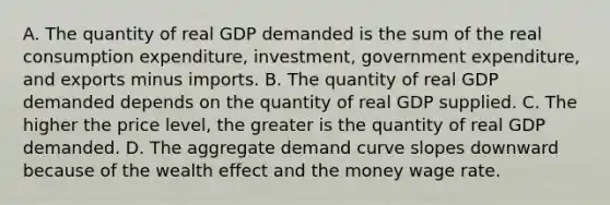 A. The quantity of real GDP demanded is the sum of the real consumption​ expenditure, investment, government​ expenditure, and exports minus imports. B. The quantity of real GDP demanded depends on the quantity of real GDP supplied. C. The higher the price​ level, the greater is the quantity of real GDP demanded. D. The aggregate demand curve slopes downward because of the wealth effect and the money wage rate.