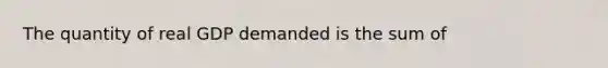 The quantity of real GDP demanded is the sum of