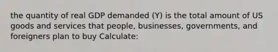 the quantity of real GDP demanded (Y) is the total amount of US goods and services that people, businesses, governments, and foreigners plan to buy Calculate: