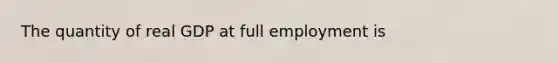 The quantity of real GDP at full employment is