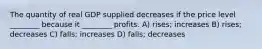 The quantity of real GDP supplied decreases if the price level ________ because it ________ profits. A) rises; increases B) rises; decreases C) falls; increases D) falls; decreases