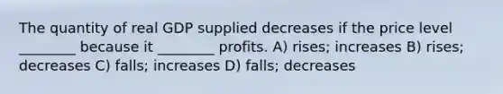 The quantity of real GDP supplied decreases if the price level ________ because it ________ profits. A) rises; increases B) rises; decreases C) falls; increases D) falls; decreases