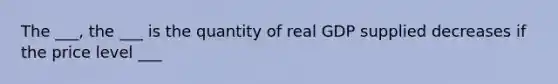 The ___, the ___ is the quantity of real GDP supplied decreases if the price level ___