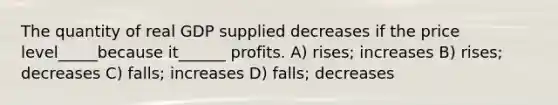 The quantity of real GDP supplied decreases if the price level_____because it______ profits. A) rises; increases B) rises; decreases C) falls; increases D) falls; decreases