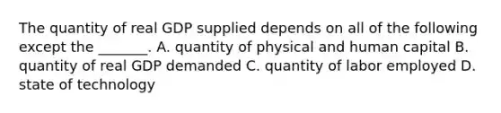 The quantity of real GDP supplied depends on all of the following except the​ _______. A. quantity of physical and human capital B. quantity of real GDP demanded C. quantity of labor employed D. state of technology