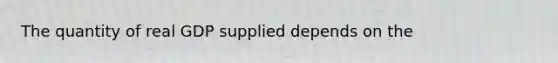 The quantity of real GDP supplied depends on the