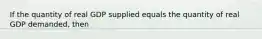 If the quantity of real GDP supplied equals the quantity of real GDP demanded, then