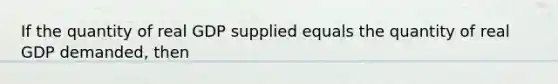 If the quantity of real GDP supplied equals the quantity of real GDP demanded, then