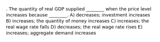 . The quantity of real GDP supplied ________ when the price level increases because ________. A) decreases; investment increases B) increases; the quantity of money increases C) increases; the real wage rate falls D) decreases; the real wage rate rises E) increases; aggregate demand increases