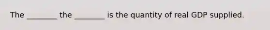 The​ ________ the​ ________ is the quantity of real GDP supplied.