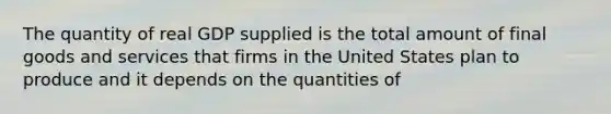 The quantity of real GDP supplied is the total amount of final goods and services that firms in the United States plan to produce and it depends on the quantities of