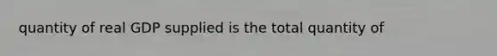 quantity of real GDP supplied is the total quantity of