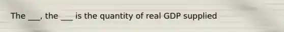 The ___, the ___ is the quantity of real GDP supplied