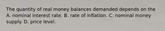 The quantity of real money balances demanded depends on the A. nominal interest rate. B. rate of inflation. C. nominal money supply. D. price level.