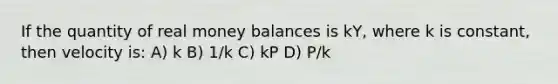 If the quantity of real money balances is kY, where k is constant, then velocity is: A) k B) 1/k C) kP D) P/k