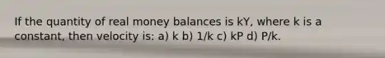 If the quantity of real money balances is kY, where k is a constant, then velocity is: a) k b) 1/k c) kP d) P/k.