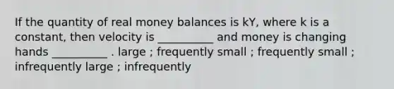 If the quantity of real money balances is kY, where k is a constant, then velocity is __________ and money is changing hands __________ . large ; frequently small ; frequently small ; infrequently large ; infrequently