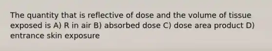 The quantity that is reflective of dose and the volume of tissue exposed is A) R in air B) absorbed dose C) dose area product D) entrance skin exposure