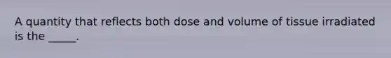 A quantity that reflects both dose and volume of tissue irradiated is the _____.