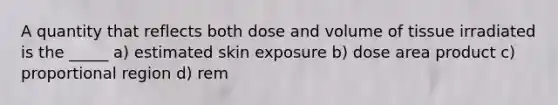 A quantity that reflects both dose and volume of tissue irradiated is the _____ a) estimated skin exposure b) dose area product c) proportional region d) rem