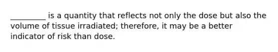 _________ is a quantity that reflects not only the dose but also the volume of tissue irradiated; therefore, it may be a better indicator of risk than dose.