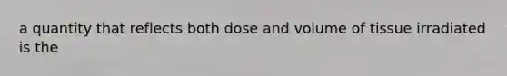 a quantity that reflects both dose and volume of tissue irradiated is the