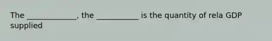 The _____________, the ___________ is the quantity of rela GDP supplied