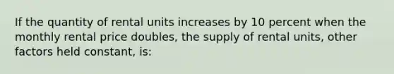 If the quantity of rental units increases by 10 percent when the monthly rental price doubles, the supply of rental units, other factors held constant, is: