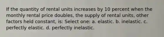 If the quantity of rental units increases by 10 percent when the monthly rental price doubles, the supply of rental units, other factors held constant, is: Select one: a. elastic. b. inelastic. c. perfectly elastic. d. perfectly inelastic.