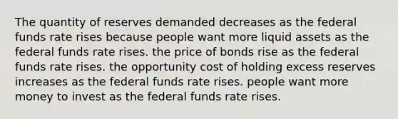 The quantity of reserves demanded decreases as the federal funds rate rises because people want more liquid assets as the federal funds rate rises. the price of bonds rise as the federal funds rate rises. the opportunity cost of holding excess reserves increases as the federal funds rate rises. people want more money to invest as the federal funds rate rises.