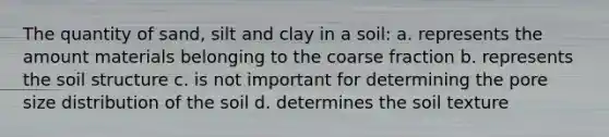 The quantity of sand, silt and clay in a soil: a. represents the amount materials belonging to the coarse fraction b. represents the soil structure c. is not important for determining the pore size distribution of the soil d. determines the soil texture