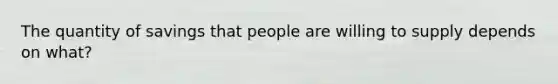 The quantity of savings that people are willing to supply depends on what?