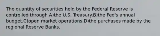 The quantity of securities held by the Federal Reserve is controlled through A)the U.S. Treasury.B)the Fed's annual budget.C)open market operations.D)the purchases made by the regional Reserve Banks.