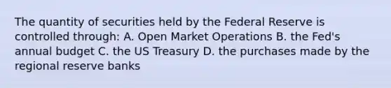 The quantity of securities held by the Federal Reserve is controlled through: A. Open Market Operations B. the Fed's annual budget C. the US Treasury D. the purchases made by the regional reserve banks