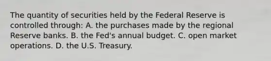 The quantity of securities held by the Federal Reserve is controlled through: A. the purchases made by the regional Reserve banks. B. the Fed's annual budget. C. open market operations. D. the U.S. Treasury.