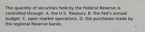 The quantity of securities held by the Federal Reserve is controlled through: A. the U.S. Treasury. B. the Fed's annual budget. C. open market operations. D. the purchases made by the regional Reserve banks.