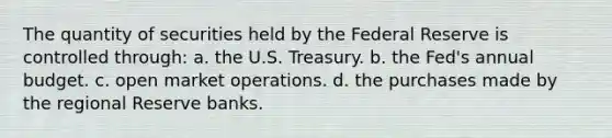 The quantity of securities held by the Federal Reserve is controlled through: a. the U.S. Treasury. b. the Fed's annual budget. c. open market operations. d. the purchases made by the regional Reserve banks.