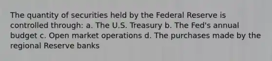 The quantity of securities held by the Federal Reserve is controlled through: a. The U.S. Treasury b. The Fed's annual budget c. Open market operations d. The purchases made by the regional Reserve banks