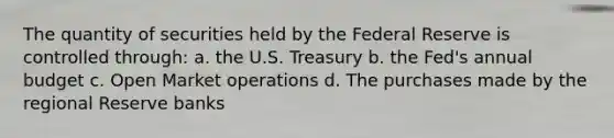 The quantity of securities held by the Federal Reserve is controlled through: a. the U.S. Treasury b. the Fed's annual budget c. Open Market operations d. The purchases made by the regional Reserve banks