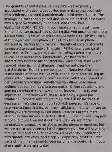 The quantity of self-disclosure via posts was negatively associated with advantageous decision making and positively with tendencies toward a problematic social-networks-use. The findings indicate that high self-disclosure via posts is associated with a general tendency to neglect long-term risks. SLIDE/TEXTBOOK NOTES: - If you share something with your friend, they can upload it to social media. And once it's out there it's out there. - 96% of American adults have a cell phone - 89% of teenagers own cell phone - Less likely to talk on phone, replaced by texting and emailing - Majority of college students connected to social networking site - 71% of teens are on at least one social networking platform - Allows people to stay in touch - Less fact to face interactions; yet face to face interactions increase life satisfaction - Time consuming - Find support when facing challenges - Find romantic partner, matchmaking - Do not know neighbors - Negative effects on relationships of those we live with, spend more time looking at phone rather than actually conversations with those around us - Can deepen friendships, self-disclosure - Allow us to share feelings but sometimes share too much - Online socializing and gaming correlated with lower grades, increase anxiety and depression - Interferes with sleep - Not doing a good job balancing Compare with others, may result in an increase in depression - We can stay in contact with people. - It's face-to-face interactions that increase our satisfaction, but when you are online you are missing out on these. - You've become more observers than friends. TEACHER NOTES: - Having social support is good, but once we put it out there it's - We are more comfortable expressing emotions on the phone or emotion, but we are not actually seeing facial expressions. - We will say things through text and email that we would never say. - Interfering with grades, activities, and sleep. - People only post the great parts of their life, leading to depression and anxiety. - Limit your phone only to an hour a day.